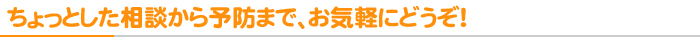 ちょっとした相談から予防まで、お気軽にどうぞ！