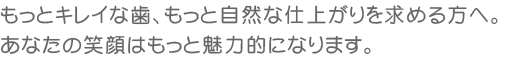 もっとキレイな歯、もっと自然な仕上がりを求める方へ。あなたの笑顔はもっと魅力的になります。