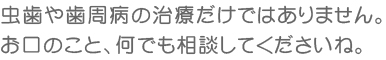 虫歯や歯周病の治療だけではありません。お口のこと、何でも相談してくださいね。