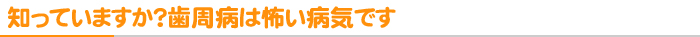 知っていますか？歯周病は怖い病気です