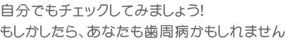 自分でもチェックしてみましょう！もしかしたら、あなたも歯周病かもしれません