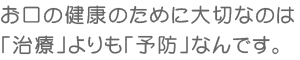 お口の健康のために大切なのは「治療」よりも「予防」なんです。