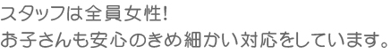 スタッフは全員女性！お子さんも安心のきめ細かい対応をしています。